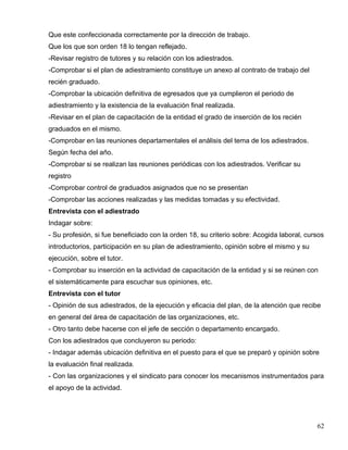 Que este confeccionada correctamente por la dirección de trabajo.
Que los que son orden 18 lo tengan reflejado.
-Revisar registro de tutores y su relación con los adiestrados.
-Comprobar si el plan de adiestramiento constituye un anexo al contrato de trabajo del
recién graduado.
-Comprobar la ubicación definitiva de egresados que ya cumplieron el periodo de
adiestramiento y la existencia de la evaluación final realizada.
-Revisar en el plan de capacitación de la entidad el grado de inserción de los recién
graduados en el mismo.
-Comprobar en las reuniones departamentales el análisis del tema de los adiestrados.
Según fecha del año.
-Comprobar si se realizan las reuniones periódicas con los adiestrados. Verificar su
registro
-Comprobar control de graduados asignados que no se presentan
-Comprobar las acciones realizadas y las medidas tomadas y su efectividad.
Entrevista con el adiestrado
Indagar sobre:
- Su profesión, si fue beneficiado con la orden 18, su criterio sobre: Acogida laboral, cursos
introductorios, participación en su plan de adiestramiento, opinión sobre el mismo y su
ejecución, sobre el tutor.
- Comprobar su inserción en la actividad de capacitación de la entidad y si se reúnen con
el sistemáticamente para escuchar sus opiniones, etc.
Entrevista con el tutor
- Opinión de sus adiestrados, de la ejecución y eficacia del plan, de la atención que recibe
en general del área de capacitación de las organizaciones, etc.
- Otro tanto debe hacerse con el jefe de sección o departamento encargado.
Con los adiestrados que concluyeron su periodo:
- Indagar además ubicación definitiva en el puesto para el que se preparó y opinión sobre
la evaluación final realizada.
- Con las organizaciones y el sindicato para conocer los mecanismos instrumentados para
el apoyo de la actividad.
62
 