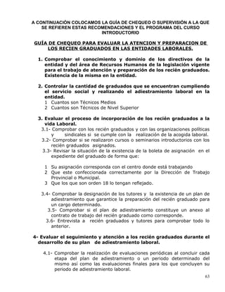 A CONTINUACIÓN COLOCAMOS LA GUÍA DE CHEQUEO O SUPERVISIÓN A LA QUE
SE REFIEREN ESTAS RECOMENDACIONES Y EL PROGRAMA DEL CURSO
INTRODUCTORIO
GUÍA DE CHEQUEO PARA EVALUAR LA ATENCION Y PREPARACION DE
LOS RECIEN GRADUADOS EN LAS ENTIDADES LABORALES.
1. Comprobar el conocimiento y dominio de los directivos de la
entidad y del área de Recursos Humanos de la legislación vigente
para el trabajo de atención y preparación de los recién graduados.
Existencia de la misma en la entidad.
2. Controlar la cantidad de graduados que se encuentran cumpliendo
el servicio social y realizando el adiestramiento laboral en la
entidad.
1 Cuantos son Técnicos Medios
2 Cuantos son Técnicos de Nivel Superior
3. Evaluar el proceso de incorporación de los recién graduados a la
vida Laboral.
3.1- Comprobar con los recién graduados y con las organizaciones políticas
y sindicales si se cumple con la realización de la acogida laboral.
3.2- Comprobar si se realizaron cursos o seminarios introductorios con los
recién graduados asignados.
3.3- Revisar la situación de la existencia de la boleta de asignación en el
expediente del graduado de forma que:
1 Su asignación corresponda con el centro donde está trabajando
2 Que este confeccionada correctamente por la Dirección de Trabajo
Provincial o Municipal.
3 Que los que son orden 18 lo tengan reflejado.
3.4- Comprobar la designación de los tutores y la existencia de un plan de
adiestramiento que garantice la preparación del recién graduado para
un cargo determinado.
3.5- Comprobar si el plan de adiestramiento constituye un anexo al
contrato de trabajo del recién graduado como corresponde.
3.6- Entrevista a recién graduados y tutores para comprobar todo lo
anterior.
4- Evaluar el seguimiento y atención a los recién graduados durante el
desarrollo de su plan de adiestramiento laboral.
4.1- Comprobar la realización de evaluaciones periódicas al concluir cada
etapa del plan de adiestramiento o un periodo determinado del
mismo así como las evaluaciones finales para los que concluyen su
periodo de adiestramiento laboral.
63
 