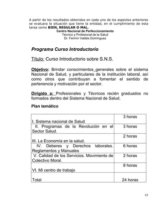 A partir de los resultados obtenidos en cada uno de los aspectos anteriores
se evaluara la situación que tiene la entidad, en el cumplimiento de esta
tarea como BIEN, REGULAR O MAL.
Centro Nacional de Perfeccionamiento
Técnico y Profesional de la Salud
Dr. Fermín Valdés Domínguez
Programa Curso Introductorio
Título: Curso Introductorio sobre S.N.S.
Objetivo: Brindar conocimientos generales sobre el sistema
Nacional de Salud, y particulares de la institución laboral, así
como otros que contribuyan a fomentar el sentido de
pertenencia y motivación por el sector.
Dirigido a: Profesionales y Técnicos recién graduados no
formados dentro del Sistema Nacional de Salud.
Plan temático
I. Sistema nacional de Salud
3 horas
II. Programas de la Revolución en el
Sector Salud.
3 horas
III. La Economía en la salud.
2 horas
IV. Deberes y Derechos laborales.
Reglamentos y Manuales
6 horas
V. Calidad de los Servicios. Movimiento de
Colectivo Moral.
2 horas
VI. Mi centro de trabajo
8 horas
Total 24 horas
65
 