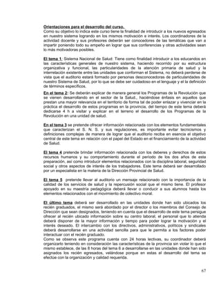 Orientaciones para el desarrollo del curso.
Como su objetivo lo indica este curso tiene la finalidad de introducir a los nuevos egresados
en nuestro sistema logrando en los mismos motivación e interés. Los coordinadores de la
actividad docente y sus profesores deberán ser conocedores de las temáticas que van a
impartir poniendo todo su empeño en lograr que sus conferencias y otras actividades sean
lo más motivadoras posibles.
El tema 1: Sistema Nacional de Salud: Tiene como finalidad introducir a los educandos en
las características generales de nuestro sistema, haciendo recorrido por su estructura
organizativa y funcional, las particularidades de la atención primaria de salud y la
interrelación existente entre las unidades que conforman el Sistema, no deberá perderse de
vista que el auditorio estará formado por personas desconocedoras de particularidades de
nuestro Sistema de Salud, por lo que se debe ser cuidadoso en el lenguaje y el la definición
de términos específicos.
En el tema 2: Se deberán explicar de manera general los Programas de la Revolución que
se vienen desarrollando en el sector de la Salud., haciéndose énfasis en aquellos que
prestan una mayor relevancia en el territorio de forma tal de poder enlazar y vivenciar en la
práctica el desarrollo de estos programas en la provincia, del tiempo de este tema deberá
dedicarse 4 h a visitar y explicar en el terreno el desarrollo de los Programas de la
Revolución en una unidad de salud.
En el tema 3 se pretende ofrecer información relacionada con los elementos fundamentales
que caracterizan el S. N. S. y sus regulaciones, es importante evitar tecnicismos y
definiciones complejas de manera de lograr que el auditorio reciba en esencia el objetivo
central de este tema en relación con el papel del Estado en el financiamiento de la actividad
de Salud.
El tema 4 pretende brindar información relacionada con los deberes y derechos de estos
recursos humanos y su comportamiento durante el período de los dos años de esta
preparación, así como introducir elementos relacionados con la disciplina laboral, seguridad
social y otros aspectos de interés de los trabajadores. Este tema deberá ser desarrollado
por un especialista en la materia de la Dirección Provincial de Salud.
El tema 5 pretende llevar al auditorio un mensaje relacionado con la importancia de la
calidad de los servicios de salud y la repercusión social que el mismo tiene. El profesor
apoyado en su maestría pedagógica deberá llevar o conducir a sus alumnos hasta los
elementos relacionados con el movimiento de colectivo moral.
El último tema deberá ser desarrollado en las unidades donde han sido ubicados los
recién graduados, el mismo será abordado por el director o los miembros del Consejo de
Dirección que sean designados, teniendo en cuenta que el desarrollo de este tema persigue
ofrecer al recién ubicado información sobre su centro laboral, el personal que lo atienda
deberá disponer de la mayor información y tiempo para poder lograr la motivación y el
interés deseado. El intercambio con los directivos, administrativos, políticos y sindicales
deberá desarrollarse en una actividad sencilla para que le permita a los factores poder
interactuar con el recién graduado.
Como se observa este programa cuenta con 24 horas lectivas, su coordinador deberá
organizarlo teniendo en consideración las características de la provincia sin violar lo que el
mismo establece, de las 8 horas del tema 6 a desarrollarse en las unidades donde han sido
asignados los recién egresados, velándose porque en estas el desarrollo del tema se
efectúe con la organización y calidad requerida.
67
 