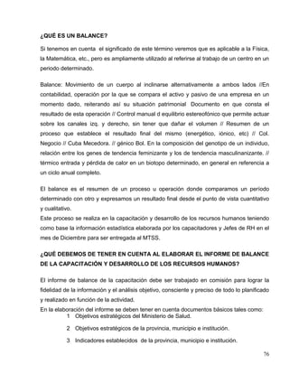 ¿QUÉ ES UN BALANCE?
Si tenemos en cuenta el significado de este término veremos que es aplicable a la Física,
la Matemática, etc., pero es ampliamente utilizado al referirse al trabajo de un centro en un
periodo determinado.
Balance: Movimiento de un cuerpo al inclinarse alternativamente a ambos lados //En
contabilidad, operación por la que se compara el activo y pasivo de una empresa en un
momento dado, reiterando así su situación patrimonial Documento en que consta el
resultado de esta operación // Control manual d equilibrio estereofónico que permite actuar
sobre los canales izq. y derecho, sin tener que dañar el volumen // Resumen de un
proceso que establece el resultado final del mismo (energético, iónico, etc) // Col.
Negocio // Cuba Mecedora. // génico Bol. En la composición del genotipo de un individuo,
relación entre los genes de tendencia feminizante y los de tendencia masculinanizante. //
térmico entrada y pérdida de calor en un biotopo determinado, en general en referencia a
un ciclo anual completo.
El balance es el resumen de un proceso u operación donde comparamos un período
determinado con otro y expresamos un resultado final desde el punto de vista cuantitativo
y cualitativo.
Este proceso se realiza en la capacitación y desarrollo de los recursos humanos teniendo
como base la información estadística elaborada por los capacitadores y Jefes de RH en el
mes de Diciembre para ser entregada al MTSS.
¿QUÉ DEBEMOS DE TENER EN CUENTA AL ELABORAR EL INFORME DE BALANCE
DE LA CAPACITACIÓN Y DESARROLLO DE LOS RECURSOS HUMANOS?
El informe de balance de la capacitación debe ser trabajado en comisión para lograr la
fidelidad de la información y el análisis objetivo, consciente y preciso de todo lo planificado
y realizado en función de la actividad.
En la elaboración del informe se deben tener en cuenta documentos básicos tales como:
1 Objetivos estratégicos del Ministerio de Salud.
2 Objetivos estratégicos de la provincia, municipio e institución.
3 Indicadores establecidos de la provincia, municipio e institución.
76
 