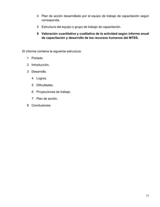 4 Plan de acción desarrollado por el equipo de trabajo de capacitación según
corresponda.
5 Estructura del equipo o grupo de trabajo de capacitación.
6 Valoración cuantitativa y cualitativa de la actividad según informe anual
de capacitación y desarrollo de los recursos humanos del MTSS.
El informe contiene la siguiente estructura:
1 Portada
2 Introducción.
3 Desarrollo.
4 Logros.
5 Dificultades.
6 Proyecciones de trabajo.
7 Plan de acción.
8 Conclusiones.
77
 