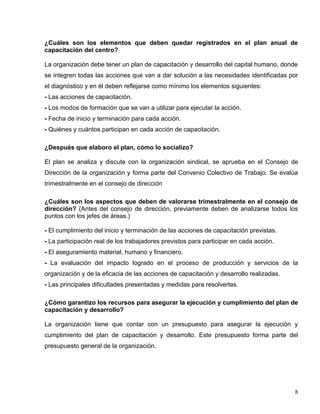 ¿Cuáles son los elementos que deben quedar registrados en el plan anual de
capacitación del centro?
La organización debe tener un plan de capacitación y desarrollo del capital humano, donde
se integren todas las acciones que van a dar solución a las necesidades identificadas por
el diagnóstico y en él deben reflejarse como mínimo los elementos siguientes:
- Las acciones de capacitación.
- Los modos de formación que se van a utilizar para ejecutar la acción.
- Fecha de inicio y terminación para cada acción.
- Quiénes y cuántos participan en cada acción de capacitación.
¿Después que elaboro el plan, cómo lo socializo?
El plan se analiza y discute con la organización sindical, se aprueba en el Consejo de
Dirección de la organización y forma parte del Convenio Colectivo de Trabajo. Se evalúa
trimestralmente en el consejo de dirección
¿Cuáles son los aspectos que deben de valorarse trimestralmente en el consejo de
dirección? (Antes del consejo de dirección, previamente deben de analizarse todos los
puntos con los jefes de áreas.)
- El cumplimiento del inicio y terminación de las acciones de capacitación previstas.
- La participación real de los trabajadores previstos para participar en cada acción.
- El aseguramiento material, humano y financiero.
- La evaluación del impacto logrado en el proceso de producción y servicios de la
organización y de la eficacia de las acciones de capacitación y desarrollo realizadas.
- Las principales dificultades presentadas y medidas para resolverlas.
¿Cómo garantizo los recursos para asegurar la ejecución y cumplimiento del plan de
capacitación y desarrollo?
La organización tiene que contar con un presupuesto para asegurar la ejecución y
cumplimiento del plan de capacitación y desarrollo. Este presupuesto forma parte del
presupuesto general de la organización.
8
 