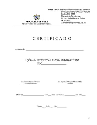 MUESTRA: Cada institución colocará su identidad
REPUBLICA DE CUBA
MINISTERIO DE SALUD PÚBLICA
DIRECCIÓN DE CAPACITACIÓN
Carlos III # 1115
Plaza de la Revolución
Ciudad de la Habana, Cuba
 8704220
missmary@infomed.sld.cu
C E R T I F I C A D O
A favor de: ____________________________________________________
QUE LO ACREDITA COMO HABILITADO
EN________________
Lic. Fátima Iglesias Olivares. Lic. Myrtha I. Obregón Martín. M.Sc.
Secretaria Docente Directora
Dado en ______________________ a los___ días del mes de ___________ del año____
Tomo __ _ Folio __ No.__________
87
 