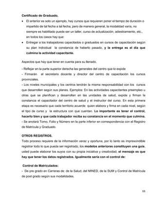 Certificado de Graduado.
• El anterior es solo un ejemplo, hay cursos que requieren poner el tiempo de duración o
impartido de tal fecha a tal fecha, pero de manera general, la modalidad varía, no
siempre es habilitado puede ser un taller, curso de actualización, adiestramiento, etc.,
en todos los casos hay que:
• Entregar a los trabajadores capacitados o graduados en cursos de capacitación según
su plan individual la constancia de haberlo pasado, y la entrega es el día que
culmina la actividad capacitante.
Aspectos que hay que tener en cuenta para su llenado.
- Reflejar en la parte superior derecha las generales del centro que lo expide
- Firmarán el secretario docente y director del centro de capacitación los cursos
provinciales.
- Los niveles municipales y los centros tendrán la misma responsabilidad con los cursos
que desarrollen según sus planes. Ejemplos: En las actividades capacitantes preempleo u
otras que se planifican y desarrollan en las unidades de salud, expide y firman la
constancia el capacitador del centro de salud y el instructor del curso. En esta primera
etapa es necesario que cada territorio acuerde quien elabora y firma en cada nivel, según
el tipo de curso y la estructura con que cuentan. Lo importante es tener el control,
hacerlo bien y que cada trabajador reciba su constancia en el momento que culmina.
- Se anotará Tomo, Folio y Número en la parte inferior en correspondencia con el Registro
de Matrícula y Graduado.
OTROS REGISTROS.
Todo proceso requiere de la información veraz y oportuna, por lo tanto es imprescindible
registrar todo lo que pueda ser registrado, los modelos anteriores constituyen una guía,
usted puede elaborar los suyos con su propia iniciativa y creatividad, el mensaje es que
hay que tener los datos registrados. Igualmente sería con el control de:
Control de Matrículados:
- De pre grado en Carreras de: de la Salud, del MINED, de la SUM y Control de Matrícula
de post grado según sus modalidades.
88
 