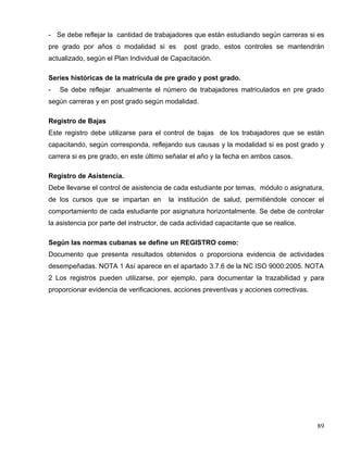 - Se debe reflejar la cantidad de trabajadores que están estudiando según carreras si es
pre grado por años o modalidad si es post grado, estos controles se mantendrán
actualizado, según el Plan Individual de Capacitación.
Series históricas de la matrícula de pre grado y post grado.
- Se debe reflejar anualmente el número de trabajadores matriculados en pre grado
según carreras y en post grado según modalidad.
Registro de Bajas
Este registro debe utilizarse para el control de bajas de los trabajadores que se están
capacitando, según corresponda, reflejando sus causas y la modalidad si es post grado y
carrera si es pre grado, en este último señalar el año y la fecha en ambos casos.
Registro de Asistencia.
Debe llevarse el control de asistencia de cada estudiante por temas, módulo o asignatura,
de los cursos que se impartan en la institución de salud, permitiéndole conocer el
comportamiento de cada estudiante por asignatura horizontalmente. Se debe de controlar
la asistencia por parte del instructor, de cada actividad capacitante que se realice.
Según las normas cubanas se define un REGISTRO como:
Documento que presenta resultados obtenidos o proporciona evidencia de actividades
desempeñadas. NOTA 1 Así aparece en el apartado 3.7.6 de la NC ISO 9000:2005. NOTA
2 Los registros pueden utilizarse, por ejemplo, para documentar la trazabilidad y para
proporcionar evidencia de verificaciones, acciones preventivas y acciones correctivas.
89
 