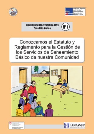 Conozcamos el Estatuto y
Reglamento para la Gestión de
los Servicios de Saneamiento
Básico de nuestra Comunidad
MANUAL DE CAPACITACION A JASS
Zona Alto Andina N° 1N° 1
SaneamientoAmbiental Básico en la Sierra Sur
Dirección regional
de Vivienda,
Construcción y
Saneamiento
Región - Cusco
 