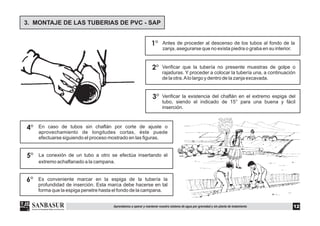 3. MONTAJE DE LAS TUBERIAS DE PVC - SAP
1°
2°
3°
4°
Verificar que la tubería no presente muestras de golpe o
rajaduras. Y proceder a colocar la tubería una, a continuación
de la otra.Alo largo y dentro de la zanja excavada.
Verificar la existencia del chaflán en el extremo espiga del
tubo, siendo el indicado de 15° para una buena y fácil
inserción.
En caso de tubos sin chaflán por corte de ajuste o
aprovechamiento de longitudes cortas, éste puede
efectuarse siguiendo el proceso mostrado en las figuras.
Antes de proceder al descenso de los tubos al fondo de la
zanja, asegurarse que no exista piedra o graba en su interior.
5° La conexión de un tubo a otro se efectúa insertando el
extremo achaflanado a la campana.
6° Es conveniente marcar en la espiga de la tubería la
profundidad de inserción. Esta marca debe hacerse en tal
forma que la espiga penetre hasta el fondo de la campana.
12Aprendamos a operar y mantener nuestro sistema de agua por gravedad y sin planta de tratamiento
 