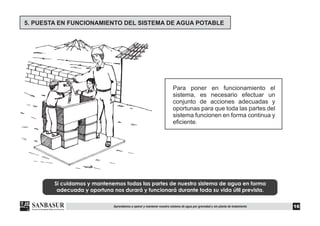 Si cuidamos y mantenemos todas las partes de nuestro sistema de agua en forma
adecuada y oportuna nos durará y funcionará durante toda su vida útil prevista.
Para poner en funcionamiento el
sistema, es necesario efectuar un
conjunto de acciones adecuadas y
oportunas para que toda las partes del
sistema funcionen en forma continua y
eficiente.
5. PUESTA EN FUNCIONAMIENTO DEL SISTEMA DE AGUA POTABLE
16Aprendamos a operar y mantener nuestro sistema de agua por gravedad y sin planta de tratamiento
 