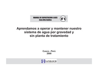 MANUAL DE CAPACITACION A JASS
Zona Alto Andina N° 4
Aprendamos a operar y mantener nuestro
sistema de agua
sin planta de tratamiento
por gravedad y
Cusco - Perú
2008
 