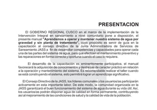 PRESENTACION
El GOBIERNO REGIONAL CUSCO en el marco de la implementación de la
Intervención Integral en saneamiento a nivel comunitario pone a disposición, el
presente manual
cuyo propósito es servir de guía en la
capacitación al consejo directivo de la Junta Administradora de Servicios de
Saneamiento JASS a fin de desarrollar competencias y capacidades para operar cada
una de las partes del sistema de agua, para que efectúen el mantenimiento preventivo y
las reparaciones en forma correcta y oportuna cuando el caso lo requiera.
El desarrollo de la capacitación es eminentemente participativa, el manual
favorecerá la adquisición de conocimientos y destrezas de caracter práctico en relación
a la operación y mantenimiento del sistema. Es recomendable realizar el taller cuando
se está construyendo el sistema, esto permitirá lograr un aprendizaje significativo.
El Consejo Directivo de la JASS, los líderes comunales y los usuarios/as participarán
activamente en esta importante labor. De este modo, la comunidad organizada en la
JASS garantizará el buen funcionamiento del sistema de agua durante su vida útil. Así,
los usuarios/as podrán disponer agua de calidad en forma permanente, contribuyendo
así al mejoramiento de las condiciones de salud y la calidad de vida de la población.
“Aprendamos a operar y mantener nuestro sistema de agua por
gravedad y sin planta de tratamiento”,
 