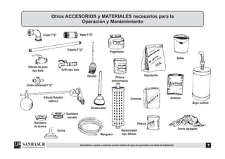 Codo F°G° Niple F°G°
Tubería F°G°
Válvula flotador
esférica
Sumidero
de bronce
Sumidero
roscado
Pintura
Cemento
Pintura
anticorrosiva
Pegamento
Hipoclorito
Ducha
Manguera
Escoba
Desatorador
Balde
Otros ACCESORIOS y MATERIALES necesarios para la
Operación y Mantenimiento
7Aprendamos a operar y mantener nuestro sistema de agua por gravedad y sin planta de tratamiento
Grifo tipo bola
Válvula de paso
tipo bola
Unión universal F°G°
Hipoclorador
tipo difusor
Boya vertical
Acetona
Arena agregada
 