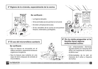 4° Higiene de la vivienda, especialmente de la cocina
Se verificará :
$
$
$
$
La higiene del patio.
Si los animales se encuentran en el corral.
El orden y limpieza de la casa.
Si los utensillos de la cocina se encuentran
limpios, ordenados y protegidos.
5° El uso del microrrelleno sanitario
Se verificará :
$
$
Que la basura se encuentre en el
relleno sanitario, separando la basura
orgánica e inorgánica.
Que la basura sea cubierta en una
capa de tierra despues de echarla al
microrrelleno.
6° En la visita preguntar si la
familia tiene alguna
enfermedad como:
$
$
Las enfermedades diarreícas
agudas (EDAs) en menores de 5
años y en mayores de 5 años en
el último mes.
Enfermedades de la piel, en
menores de 5 años y mayores
de 5 años.
9Promoviendo el cuidado, uso y mantenimiento de los servicios de saneamiento y la práctica de la higiene en la familia.
 
