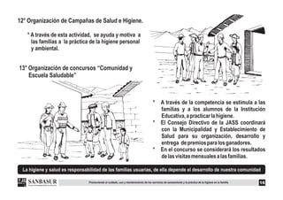 La higiene y salud es responsabilidad de las familias usuarias, de ella depende el desarrollo de nuestra comunidad
12° Organización de Campañas de Salud e Higiene.
* A través de esta actividad, se ayuda y motiva a
las familias a la práctica de la higiene personal
y ambiental.
13° Organización de concursos “Comunidad y
Escuela Saludable”
16
* A través de la competencia se estimula a las
familias y a los alumnos de la Institución
Educativa,apracticarlahigiene.
* El Consejo Directivo de la JASS coordinará
con la Municipalidad y Establecimiento de
Salud para su organización, desarrollo y
entrega depremiosparalosganadores.
* En el concurso se considerará los resultados
delasvisitasmensualesalasfamilias.
Promoviendo el cuidado, uso y mantenimiento de los servicios de saneamiento y la práctica de la higiene en la familia.
 