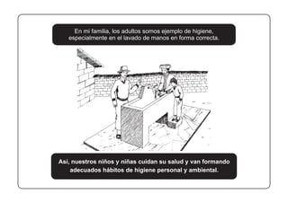 En mi familia, los adultos somos ejemplo de higiene,
especialmente en el lavado de manos en forma correcta.
Así, nuestros niños y niñas cuidan su salud y van formando
adecuados hábitos de higiene personal y ambiental.
 