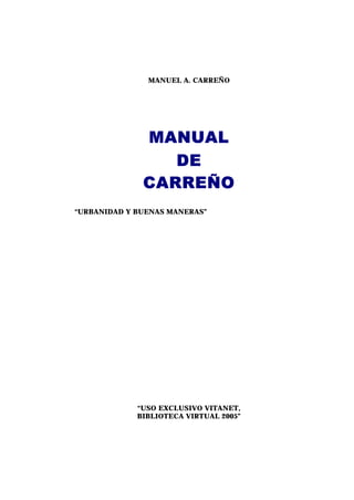 MANUEL A. CARREÑO




              MANUAL
                 DE
              CARREÑO
“URBANIDAD Y BUENAS MANERAS”




             “USO EXCLUSIVO VITANET,
             BIBLIOTECA VIRTUAL 2005”
 