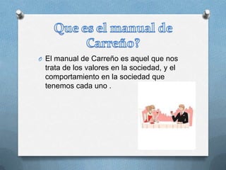 O El manual de Carreño es aquel que nos
trata de los valores en la sociedad, y el
comportamiento en la sociedad que
tenemos cada uno .
 
