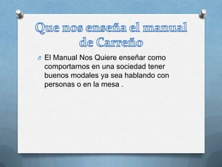 O El Manual Nos Quiere enseñar como
comportarnos en una sociedad tener
buenos modales ya sea hablando con
personas o en la mesa .
 