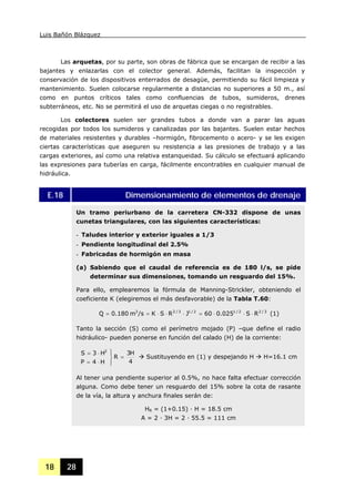 Luis Bañón Blázquez
18 28
Las arquetas, por su parte, son obras de fábrica que se encargan de recibir a las
bajantes y enlazarlas con el colector general. Además, facilitan la inspección y
conservación de los dispositivos enterrados de desagüe, permitiendo su fácil limpieza y
mantenimiento. Suelen colocarse regularmente a distancias no superiores a 50 m., así
como en puntos críticos tales como confluencias de tubos, sumideros, drenes
subterráneos, etc. No se permitirá el uso de arquetas ciegas o no registrables.
Los colectores suelen ser grandes tubos a donde van a parar las aguas
recogidas por todos los sumideros y canalizadas por las bajantes. Suelen estar hechos
de materiales resistentes y durables –hormigón, fibrocemento o acero- y se les exigen
ciertas características que aseguren su resistencia a las presiones de trabajo y a las
cargas exteriores, así como una relativa estanqueidad. Su cálculo se efectuará aplicando
las expresiones para tuberías en carga, fácilmente encontrables en cualquier manual de
hidráulica.
E.18 Dimensionamiento de elementos de drenaje
Un tramo periurbano de la carretera CN-332 dispone de unas
cunetas triangulares, con las siguientes características:
- Taludes interior y exterior iguales a 1/3
- Pendiente longitudinal del 2.5%
- Fabricadas de hormigón en masa
(a) Sabiendo que el caudal de referencia es de 180 l/s, se pide
determinar sus dimensiones, tomando un resguardo del 15%.
Para ello, emplearemos la fórmula de Manning-Strickler, obteniendo el
coeficiente K (elegiremos el más desfavorable) de la Tabla T.60:
3/22/12/13/23
RS025.060JRSK/sm180.0Q ⋅⋅⋅=⋅⋅⋅== (1)
Tanto la sección (S) como el perímetro mojado (P) –que define el radio
hidráulico- pueden ponerse en función del calado (H) de la corriente:
4
H3
R
H4P
H3S 2
=
⎪⎭
⎪
⎬
⎫
⋅=
⋅=
Sustituyendo en (1) y despejando H H=16.1 cm
Al tener una pendiente superior al 0.5%, no hace falta efectuar corrección
alguna. Como debe tener un resguardo del 15% sobre la cota de rasante
de la vía, la altura y anchura finales serán de:
HR = (1+0.15) · H = 18.5 cm
A = 2 · 3H = 2 · 55.5 = 111 cm
 