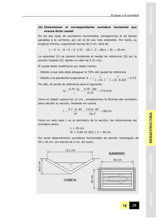 El agua y la carretera
18 29
GENERALIDADESTRAFICOTRAZADOINFRAESTRUCTURAAFIRMADOSANALISIS
(b) Dimensionar el correspondiente sumidero horizontal que
evacue dicho caudal
De los dos tipos de sumideros horizontales, escogeremos el de barras
paralelas a la corriente, por ser el de uso más extendido. Por tanto, su
longitud mínima, suponiendo barras de 2 cm. será de:
cm.30304.88216.12.319dHV9L →>=+⋅⋅=+⋅⋅=
La velocidad (V) se obtiene dividiendo el caudal de referencia (Q) por la
sección mojada (S), dando un valor de 2.31 m/s.
El caudal debe modificarse por doble motivo:
- Debido a que sólo debe desaguar el 70% del caudal de referencia
- Debido a la pendiente longitudinal 73.0
025.0151
1
J151
1
=
⋅+
=
⋅+
=γ
Por ello, el caudal de referencia será el siguiente:
l/s6.172
73.0
18070.0Q70.0
Q 0
=
⋅
=
γ
⋅
=
Como el calado supera los 12 cm., emplearemos la fórmula del vertedero
para calcular su sección, teniendo en cuenta
cm160
1.16
606.172
H
60Q7.0
L
33
=
⋅
=
⋅⋅
=
Como en este caso L es el perímetro de la sección, las dimensiones del
sumidero serán:
L = 30 cm.
W = [160–(2·30)] / 2 = 50 cm.
Por tanto dispondremos sumideros horizontales de sección rectangular de
50 x 30 cm. con barras de 2 cm. de canto .
111 cm
18.5cm
50 cm
30cm
CUNETA
SUMIDERO
 