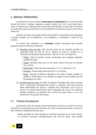 Luis Bañón Blázquez
18 30
4. DRENAJE TRANSVERSAL
La presencia de una carretera interrumpe la continuidad de la red de drenaje
natural del terreno –laderas, vaguadas, cauces, arroyos, ríos-, por lo que debe procu-
rarse un sistema que restituya dicha continuidad, permitiendo su paso bajo la carretera
en condiciones tales que perturben lo menos posible la circulación de agua a través de la
citada red.
Además, las obras de drenaje transversal también se aprovechan para desaguar
el caudal recogido por la plataforma y sus márgenes, y canalizado a través de las
cunetas.
En cuanto hace referencia a su tipología, pueden distinguirse dos grandes
grupos de obras de drenaje transversal:
(a) Pequeñas obras de paso: Este tipo de obras son de reducido tamaño, no
superando luces de más de 10 m. Algunas de ellas se recogen en la
“Colección de pequeñas obras de paso”, Norma 4.2-IC. Se dividen en:
Caños: Tubos de sección circular construidos para desaguar pequeños
caudales de agua.
Tajeas: Aquellas obras que, sin ser caños, tienen luces que no exceden
de un metro.
Alcantarillas: Obras de luces superiores a 1 m. e inferiores a 3 m.
Pontones: Comprenden luces de entre 3 y 10 metros.
Pozos: Arquetas de fábrica, adosadas a los caños o tajeas situadas en
perfiles a media ladera, que recogen las aguas de las cunetas que han
de desaguar por ellos.
(b) Grandes obras de paso: Se trata de aquellas realizadas para salvar grandes
luces y desniveles, principalmente puentes y viaductos. Este tipo de obras
están relacionadas con cauces y caudales más importantes, por lo que su
sección no resulta determinante para el desagüe del cauce. Sin embargo,
plantea problemas de elevación de la lámina de agua sobre la vía o de
erosiones en los apoyos de las pilas.
4.1. Criterios de proyecto
Al proyectar obras de drenaje transversal deberán tenerse en cuenta los criterios
de diseño ya expuestos al principio del tema, así como los siguientes puntos, muchos de
ellos referidos a pequeñas obras de paso:
- Deben perturbar lo menos posible la circulación del agua por el cauce natural,
sin provocar excesivas sobreelevaciones del nivel de agua –que pueden
 