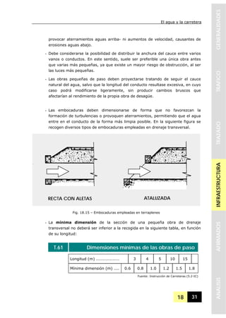 El agua y la carretera
18 31
GENERALIDADESTRAFICOTRAZADOINFRAESTRUCTURAAFIRMADOSANALISIS
provocar aterramientos aguas arriba- ni aumentos de velocidad, causantes de
erosiones aguas abajo.
- Debe considerarse la posibilidad de distribuir la anchura del cauce entre varios
vanos o conductos. En este sentido, suele ser preferible una única obra antes
que varias más pequeñas, ya que existe un mayor riesgo de obstrucción, al ser
las luces más pequeñas.
- Las obras pequeñas de paso deben proyectarse tratando de seguir el cauce
natural del agua, salvo que la longitud del conducto resultase excesiva, en cuyo
caso podrá modificarse ligeramente, sin producir cambios bruscos que
afectarían al rendimiento de la propia obra de desagüe.
- Las embocaduras deben dimensionarse de forma que no favorezcan la
formación de turbulencias o provoquen aterramientos, permitiendo que el agua
entre en el conducto de la forma más limpia posible. En la siguiente figura se
recogen diversos tipos de embocaduras empleadas en drenaje transversal.
- La mínima dimensión de la sección de una pequeña obra de drenaje
transversal no deberá ser inferior a la recogida en la siguiente tabla, en función
de su longitud:
T.61 Dimensiones mínimas de las obras de paso
Longitud (m) ................. 3 4 5 10 15
Mínima dimensión (m) .... 0.6 0.8 1.0 1.2 1.5 1.8
Fuente: Instrucción de Carreteras (5.2-IC)
Fig. 18.15 – Embocaduras empleadas en terraplenes
RECTA CON ALETAS ATALUZADA
 