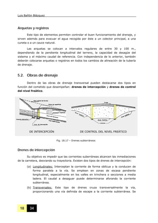 Luis Bañón Blázquez
18 34
Arquetas y registros
Este tipo de elementos permiten controlar el buen funcionamiento del drenaje, y
sirven además para evacuar el agua recogida por éste a un colector principal, a una
cuneta o a un cauce natural.
Las arquetas se colocan a intervalos regulares de entre 30 y 100 m.,
dependiendo de la pendiente longitudinal del terreno, la capacidad de desagüe del
sistema y el máximo caudal de referencia. Con independencia de lo anterior, también
deberán colocarse arquetas o registros en todos los cambios de alineación de la tubería
de drenaje.
5.2. Obras de drenaje
Dentro de las obras de drenaje transversal pueden destacarse dos tipos en
función del cometido que desempeñan: drenes de intercepción y drenes de control
del nivel freático.
Drenes de intercepción
Su objetivo es impedir que las corrientes suberráneas alcancen las inmediaciones
de la carretera, desviando su trayectoria. Existen dos tipos de drenes de intercepción:
(a) Longitudinales: Interceptan la corriente de forma oblícua y la conducen de
forma paralela a la vía. Se emplean en zonas de escasa pendiente
longitudinal, especialmente en los valles en trinchera o secciones a media
ladera. El caudal a desaguar puede determinarse aforando la corriente
subterránea.
(b) Transversales: Este tipo de drenes cruza transversalmente la vía,
proporcionando una vía definida de escape a la corriente subterránea. Se
Fig. 18.17 – Drenes subterráneos
DE INTERCEPCIÓN DE CONTROL DEL NIVEL FREÁTICO
 