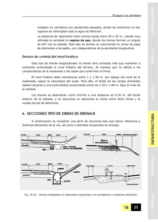 El agua y la carretera
18 35
GENERALIDADESTRAFICOTRAZADOINFRAESTRUCTURAAFIRMADOSANALISIS
emplean en carreteras con pendientes elevadas, donde los anteriores no son
capaces de interceptar todo el agua de filtración.
La distancia de separación entre drenes oscila entre 20 y 25 m., siendo muy
utilizada la variedad en espina de pez, donde los drenes forman un ángulo
de 60º con la calzada. Este tipo de drenes se recomienda en zonas de paso
de desmonta a terraplén, con independencia de la pendiente longitudinal.
Drenes de control del nivel freático
Este tipo de drenes longitudinales no tienen otro cometido más que mantener a
suficiente profundidad el nivel freático del terreno, de manera que no afecte a las
características de la explanada y las capas que conforman el firme.
El nivel freático debe mantenerse entre 1 y 1.50 m. por debajo del nivel de la
explanada, según la naturaleza del suelo. Para ello, el fondo de las zanjas drenantes
deberá situarse a una profundidad comprendida entre los 1.20 y 1.80 m. bajo el nivel de
la calzada.
Los drenes se dispondrán como mínimo a una distancia de 0.50 m. del borde
exterior de la calzada, y en secciones en desmonte lo harán entre dicho límite y la
cuneta de pie de desmonte.
6. SECCIONES TIPO DE OBRAS DE DRENAJE
A continuación se muestran una serie de secciones tipo que hacen referencia a
distintos elementos de la vía, así como a distintas situaciones de drenaje.
Fig. 18.18 – Drenes empleados en desmontes (izquierda) y en terraplenes y medianas (derecha)
 