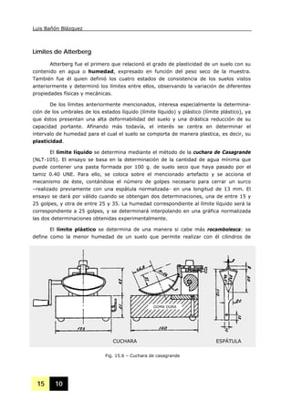 Luis Bañón Blázquez
15 10
Límites de Atterberg
Atterberg fue el primero que relacionó el grado de plasticidad de un suelo con su
contenido en agua o humedad, expresado en función del peso seco de la muestra.
También fue él quien definió los cuatro estados de consistencia de los suelos vistos
anteriormente y determinó los límites entre ellos, observando la variación de diferentes
propiedades físicas y mecánicas.
De los límites anteriormente mencionados, interesa especialmente la determina-
ción de los umbrales de los estados líquido (límite líquido) y plástico (límite plástico), ya
que éstos presentan una alta deformabilidad del suelo y una drástica reducción de su
capacidad portante. Afinando más todavía, el interés se centra en determinar el
intervalo de humedad para el cual el suelo se comporta de manera plastica, es decir, su
plasticidad.
El límite líquido se determina mediante el método de la cuchara de Casagrande
(NLT-105). El ensayo se basa en la determinación de la cantidad de agua mínima que
puede contener una pasta formada por 100 g. de suelo seco que haya pasado por el
tamiz 0.40 UNE. Para ello, se coloca sobre el mencionado artefacto y se acciona el
mecanismo de éste, contándose el número de golpes necesario para cerrar un surco
–realizado previamente con una espátula normalizada- en una longitud de 13 mm. El
ensayo se dará por válido cuando se obtengan dos determinaciones, una de entre 15 y
25 golpes, y otra de entre 25 y 35. La humedad correspondiente al límite líquido será la
correspondiente a 25 golpes, y se determinará interpolando en una gráfica normalizada
las dos determinaciones obtenidas experimentalmente.
El límite plástico se determina de una manera si cabe más rocambolesca: se
define como la menor humedad de un suelo que permite realizar con él cilindros de
Fig. 15.6 – Cuchara de casagrande
CUCHARA ESPÁTULA
GOMA DURA
 
