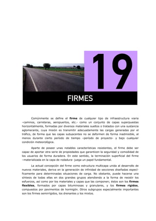 =
Comúnmente se define el firme de cualquier tipo de infraestructura viaria
–caminos, carreteras, aeropuertos, etc.- como un conjunto de capas superpuestas
horizontalmente, formadas por diversos materiales sueltos o tratados con una sustancia
aglomerante, cuya misión es transmitir adecuadamente las cargas generadas por el
tráfico, de forma que las capas subyacentes no se deformen de forma inadmisible, al
menos durante cierto período de tiempo –período de proyecto- y bajo cualquier
condición meteorológica.
Aparte de poseer unas notables características resistentes, el firme debe ser
capaz de aportar otra serie de propiedades que garanticen la seguridad y comodidad de
los usuarios de forma duradera. En este sentido, la terminación superficial del firme
–materializada en la capa de rodadura- juega un papel fundamental.
La actual concepción del firme como estructura multicapa unida al desarrollo de
nuevos materiales, deriva en la generación de infinidad de secciones diseñadas especí-
ficamente para determinadas situaciones de carga. No obstante, puede hacerse una
síntesis de todas ellas en dos grandes grupos atendiendo a la forma de resistir los
esfuerzos, así como por los materiales y capas que las componen; éstos son los firmes
flexibles, formados por capas bituminosas y granulares, y los firmes rígidos,
compuestos por pavimentos de hormigón. Otros subgrupos especialmente importantes
son los firmes semirrígidos, los drenantes y los mixtos.
cfojbp=
 