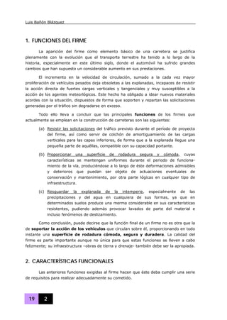 Luis Bañón Blázquez
19 2
1. FUNCIONES DEL FIRME
La aparición del firme como elemento básico de una carretera se justifica
plenamente con la evolución que el transporte terrestre ha tenido a lo largo de la
historia, especialmente en este último siglo, donde el automóvil ha sufrido grandes
cambios que han supuesto un considerable aumento en sus prestaciones.
El incremento en la velocidad de circulación, sumado a la cada vez mayor
proliferación de vehículos pesados deja obsoletas a las explanadas, incapaces de resistir
la acción directa de fuertes cargas verticales y tangenciales y muy susceptibles a la
acción de los agentes meteorlógicos. Este hecho ha obligado a idear nuevos materiales
acordes con la situación, dispuestos de forma que soporten y repartan las solicitaciones
generadas por el tráfico sin degradarse en exceso.
Todo ello lleva a concluir que las principales funciones de los firmes que
actualmente se emplean en la construcción de carreteras son las siguientes:
(a) Resistir las solicitaciones del tráfico previsto durante el período de proyecto
del firme, así como servir de colchón de amortiguamiento de las cargas
verticales para las capas inferiores, de forma que a la explanada llegue una
pequeña parte de aquéllas, compatible con su capacidad portante.
(b) Proporcionar una superficie de rodadura segura y cómoda, cuyas
características se mantengan uniformes durante el periodo de funciona-
miento de la vía, produciéndose a lo largo de éste deformaciones admisibles
y deterioros que puedan ser objeto de actuaciones eventuales de
conservación y mantenimiento, por otra parte lógicas en cualquier tipo de
infraestructura.
(c) Resguardar la explanada de la intemperie, especialmente de las
precipitaciones y del agua en cualquiera de sus formas, ya que en
determinados suelos produce una merma considerable en sus características
resistentes, pudiendo además provocar lavados de parte del material e
incluso fenómenos de deslizamiento.
Como conclusión, puede decirse que la función final de un firme no es otra que la
de soportar la acción de los vehículos que circulan sobre él, proporcionando en todo
instante una superficie de rodadura cómoda, segura y duradera. La calidad del
firme es parte importante aunque no única para que estas funciones se lleven a cabo
felizmente; su infraestructura –obras de tierra y drenaje- también debe ser la apropiada.
2. CARACTERÍSTICAS FUNCIONALES
Las anteriores funciones exigidas al firme hacen que éste deba cumplir una serie
de requisitos para realizar adecuadamente su cometido.
 