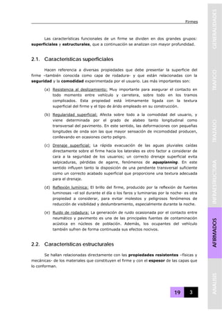 Firmes
19 3
GENERALIDADESTRAFICOTRAZADOINFRAESTRUCTURAAFIRMADOSANALISIS
Las características funcionales de un firme se dividen en dos grandes grupos:
superficiales y estructurales, que a continuación se analizan con mayor profundidad.
2.1. Características superficiales
Hacen referencia a diversas propiedades que debe presentar la superficie del
firme –también conocida como capa de rodadura- y que están relacionadas con la
seguridad y la comodidad experimentada por el usuario. Las más importantes son:
(a) Resistencia al deslizamiento: Muy importante para asegurar el contacto en
todo momento entre vehículo y carretera, sobre todo en los tramos
complicados. Esta propiedad está íntimamente ligada con la textura
superficial del firme y el tipo de árido empleado en su construcción.
(b) Regularidad superficial: Afecta sobre todo a la comodidad del usuario, y
viene determinada por el grado de alabeo tanto longitudinal como
transversal del pavimento. En este sentido, las deformaciones con pequeñas
longitudes de onda son las que mayor sensación de incomodidad producen,
conllevando en ocasiones cierto peligro.
(c) Drenaje superficial: La rápida evacuación de las aguas pluviales caídas
directamente sobre el firme hacia los laterales es otro factor a considerar de
cara a la seguridad de los usuarios; un correcto drenaje superficial evita
salpicaduras, pérdidas de agarre, fenómenos de aquaplanning. En este
sentido influyen tanto la disposición de una pendiente transversal suficiente
como un correcto acabado superficial que proporcione una textura adecuada
para el drenaje.
(d) Reflexión lumínica: El brillo del firme, producido por la reflexión de fuentes
luminosas –el sol durante el día o los faros y luminarias por la noche- es otra
propiedad a considerar, para evitar molestos y peligrosos fenómenos de
reducción de visibilidad y deslumbramiento, especialmente durante la noche.
(e) Ruido de rodadura: La generación de ruido ocasionada por el contacto entre
neumático y pavimento es una de las principales fuentes de contaminación
acústica en núcleos de población. Además, los ocupantes del vehículo
también sufren de forma continuada sus efectos nocivos.
2.2. Características estructurales
Se hallan relacionadas directamente con las propiedades resistentes –físicas y
mecánicas- de los materiales que constituyen el firme y con el espesor de las capas que
lo conforman.
 