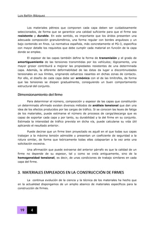 Luis Bañón Blázquez
19 4
Los materiales pétreos que componen cada capa deben ser cuidadosamente
seleccionados, de forma que se garantice una calidad suficiente para que el firme sea
resistente y durable. En este sentido, es importante que los áridos presenten una
adecuada composición granulométrica, una forma regular con bordes angulosos y un
bajo contenido en finos. La normativa española, más concretamente el PG-3, especifica
con mayor detalle los requisitos que debe cumplir cada material en función de la capa
donde se emplee.
El espesor de las capas también define la forma de transmisión y el grado de
amortiguamiento de las tensiones transmitidas por los vehículos; lógicamente, una
mayor grosor contribuirá a mejorar las propiedades resistentes de una determinada
capa. Además, la diferente deformabilidad de las éstas da lugar a discontinuidades
tensionales en sus límites, originando esfuerzos rasantes en dichas zonas de contacto.
Por ello, el diseño de cada capa debe ser armónico con el de las limítrofes, de forma
que las tensiones se disipen gradualmente, consiguiendo un buen comportamiento
estructural del conjunto.
Dimensionamiento del firme
Para determinar el número, composición y espesor de las capas que constituirán
un determinado afirmado existen diversos métodos de análisis tensional que dan una
idea de los efectos producidos por las cargas de tráfico. Si se conocen las leyes de fatiga
de los materiales, puede estimarse el número de procesos de carga/descarga que es
capaz de soportar cada capa y por tanto, su durabilidad y la del firme en su conjunto.
Estimada la intensidad de tráfico prevista en dicha vía, puede calcularse su vida útil
aplicando el resultado anterior.
Puede decirse que un firme bien proyectado es aquél en el que todas sus capas
trabajan a la máxima tensión admisible y presentan un coeficiente de seguridad a la
rotura similar, de forma que teóricamente todas ellas colapsarían a la vez ante una
solicitación excesiva.
Una afirmación que puede extraerse del anterior párrafo es que la calidad de un
firme no depende de su espesor, tal y como se creía antiguamente, sino de la
homogeneidad tensional, es decir, de unas condiciones de trabajo similares en cada
capa del firme.
3. MATERIALES EMPLEADOS EN LA CONSTRUCCIÓN DE FIRMES
La continua evolución de la ciencia y la técnica de los materiales ha hecho que
en la actualidad dispongamos de un amplio abanico de materiales específicos para la
construcción de firmes.
 