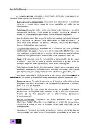 Luis Bañón Blázquez
19 6
Las materias primas empleadas en la confección de las diferentes capas de un
afirmado sin las que se citan a continuación:
- Suelos granulares seleccionados: Empleados para confeccionar la explanada
mejorada e incluso ciertas capas del firme, ayudados por algún tipo de
conglomerante.
- Materiales pétreos: Los áridos –tanto naturales como de machaqueo- son parte
indispensable del firme, ya que forman su esqueleto resistente y confieren al
mismo sus características superficiales y estructurales más importantes.
- Ligantes bituminosos: Este grupo lo conforman aquellos materiales obtenidos
de la destilación del petróleo y que desempeñan un papel aglomerante. De
entre ellos cabe destacar los betunes asfálticos, emulsiones bituminosas,
betunes fluidificados o las emulsiones.
- Conglomerantes hidráulicos: Empleados en la confección de capas granulares
estabilizadas o de capas de rodadura en pavimentos rígidos (de hormigón). Los
más empleados en carreteras son el cemento y la cal aérea, aunque también se
usan otros de origen industrial: escorias granuladas, cenizas volantes, etc.
- Agua: Imprescindible para la humectación y compactación de las capas
granulares, confección de riegos y mezclas bituminosas o la fabricación del
hormigón empleado en los pavimentos y bases de los firmes rígidos.
- Materiales auxiliares: Dentro de este grupo se incluyen las armaduras de acero
empleadas en el armado de firmes rígidos, aireantes, colorantes y plastificantes
para hormigones, activantes para las mezclas bituminosas, geotextiles, etc.
Todos estos materiales se combinan entre sí para formar diferentes mezclas y
compuestos, que son los que realmente configuran el firme. Los más empleados son:
- Capas granulares: Formadas únicamente por áridos de granulometría continua
–zahorras naturales y artificiales- o de granulometría discontinua y uniforme,
como es el caso del macadam.
- Estabilizaciones: En este grupo de compuestos se engloban los suelos
estabilizados con conglomerantes –cemento o cal- o productos bituminosos.
Algunos de los más populares son la gravacemento, gravaescoria,
gravaemulsión, etc.
- Mezclas bituminosas: Compuestas por áridos embebidos en un ligante
bituminoso. Reciben diferentes denominaciones en función de su apariencia,
constitución y puesta en obra. Se emplean en las capas superficiales de los
firmes flexibles.
- Hormigones: Forman el pavimento de los firmes rígidos, adoptando diversas
configuraciones –en masa, armado, compactado, pretensado- y las bases de
 