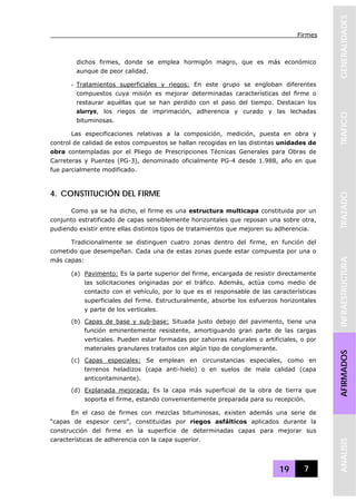 Firmes
19 7
GENERALIDADESTRAFICOTRAZADOINFRAESTRUCTURAAFIRMADOSANALISIS
dichos firmes, donde se emplea hormigón magro, que es más económico
aunque de peor calidad.
- Tratamientos superficiales y riegos: En este grupo se engloban diferentes
compuestos cuya misión es mejorar determinadas características del firme o
restaurar aquéllas que se han perdido con el paso del tiempo. Destacan los
slurrys, los riegos de imprimación, adherencia y curado y las lechadas
bituminosas.
Las especificaciones relativas a la composición, medición, puesta en obra y
control de calidad de estos compuestos se hallan recogidas en las distintas unidades de
obra contempladas por el Pliego de Prescripciones Técnicas Generales para Obras de
Carreteras y Puentes (PG-3), denominado oficialmente PG-4 desde 1.988, año en que
fue parcialmente modificado.
4. CONSTITUCIÓN DEL FIRME
Como ya se ha dicho, el firme es una estructura multicapa constituida por un
conjunto estratificado de capas sensiblemente horizontales que reposan una sobre otra,
pudiendo existir entre ellas distintos tipos de tratamientos que mejoren su adherencia.
Tradicionalmente se distinguen cuatro zonas dentro del firme, en función del
cometido que desempeñan. Cada una de estas zonas puede estar compuesta por una o
más capas:
(a) Pavimento: Es la parte superior del firme, encargada de resistir directamente
las solicitaciones originadas por el tráfico. Además, actúa como medio de
contacto con el vehículo, por lo que es el responsable de las características
superficiales del firme. Estructuralmente, absorbe los esfuerzos horizontales
y parte de los verticales.
(b) Capas de base y sub-base: Situada justo debajo del pavimento, tiene una
función eminentemente resistente, amortiguando gran parte de las cargas
verticales. Pueden estar formadas por zahorras naturales o artificiales, o por
materiales granulares tratados con algún tipo de conglomerante.
(c) Capas especiales: Se emplean en circunstancias especiales, como en
terrenos heladizos (capa anti-hielo) o en suelos de mala calidad (capa
anticontaminante).
(d) Explanada mejorada: Es la capa más superficial de la obra de tierra que
soporta el firme, estando convenientemente preparada para su recepción.
En el caso de firmes con mezclas bituminosas, existen además una serie de
“capas de espesor cero”, constituidas por riegos asfálticos aplicados durante la
construcción del firme en la superficie de determinadas capas para mejorar sus
características de adherencia con la capa superior.
 