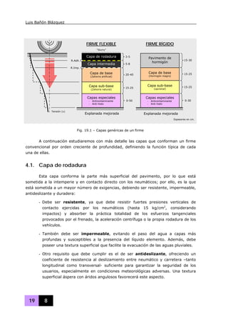 Luis Bañón Blázquez
19 8
A continuación estudiaremos con más detalle las capas que conforman un firme
convencional por orden creciente de profundidad, definiendo la función típica de cada
una de ellas.
4.1. Capa de rodadura
Esta capa conforma la parte más superficial del pavimento, por lo que está
sometida a la intemperie y en contacto directo con los neumáticos; por ello, es la que
está sometida a un mayor número de exigencias, debiendo ser resistente, impermeable,
antideslizante y duradera:
- Debe ser resistente, ya que debe resistir fuertes presiones verticales de
contacto ejercidas por los neumáticos (hasta 15 kg/cm2
, considerando
impactos) y absorber la práctica totalidad de los esfuerzos tangenciales
provocados por el frenado, la aceleración centrífuga o la propia rodadura de los
vehículos.
- También debe ser impermeable, evitando el paso del agua a capas más
profundas y susceptibles a la presencia del líquido elemento. Además, debe
poseer una textura superficial que facilite la evacuación de las aguas pluviales.
- Otro requisito que debe cumplir es el de ser antideslizante, ofreciendo un
coeficiente de resistencia al deslizamiento entre neumático y carretera –tanto
longitudinal como transversal- suficiente para garantizar la seguridad de los
usuarios, especialmente en condiciones meteorológicas adversas. Una textura
superficial áspera con áridos angulosos favorecerá este aspecto.
Fig. 19.1 – Capas genéricas de un firme
Capa de rodadura
Capa de base
(Zahorra artificial)
Capa sub-base
(Zahorra natural)
Capas especiales
- Anticontaminante
- Anti-hielo
Explanada mejorada
Capa de base
(Hormigón magro)
Capa sub-base
(opcional)
Capas especiales
- Anticontaminante
- Anti-hielo
Explanada mejorada
3-5
5-8
20-40
15-25
0-50
FIRME FLEXIBLE FIRME RÍGIDO
Pavimento de
hormigón
“Slurry”
R.Adh.
R.Imp.
Tensión (σ)
15-30
15-25
15-25
0-30
Capa intermedia
Espesores en cm.
 