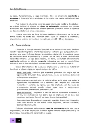 Luis Bañón Blázquez
19 10
su coste. Funcionalmente, la capa intermedia debe ser únicamente resistente y
duradera, y de características similares a la de rodadura para evitar saltos tensionales
excesivos.
Para mejorar la adherencia entre las capas bituminosas –binder y de rodadura-
es práctica habitual el efectuar un riego de adherencia constituido por betunes
fluidificados para mejorar la trabazón entre las partículas y tratar de reducir la superficie
de discontinuidad creada entre ambas capas.
La capa intermedia es típica de firmes flexibles o bituminosos; de hecho, en
firmes rígidos no existe esta distinción entre capas de rodadura e intermedia,
disponiéndose un único pavimento de hormigón, de entre 20 y 25 cm. de espesor.
4.3. Capa de base
Constituye el principal elemento portante de la estructura del firme, debiendo
repartir y absorber la práctica totalidad de las cargas verticales que –aunque atenuadas-
penetren a su seno. En firmes rígidos y semirrígidos, esta función de reparto de cargas
está distribuida entre el pavimento y la propia capa de base, al tener características
resistentes similares. La capa base presenta, por tanto, una función eminentemente
resistente, debiendo ser además compacta y duradera para que sus características
mecánicas sean lo más homogéneas posibles durante todo el periodo de proyecto.
Existen diferentes tipos de bases, que emplean uno u otro tipo de material en
función de la calidad exigida por las solicitaciones del tráfico:
- Bases granulares: Formadas por materiales granulares sin ningún tipo de
aglomerante. En función de su granulometría, pueden ser continuas (zahorras)
o discontinuas (macadam).
- Bases granulares estabilizadas: Al material pétreo se le añade una sustancia
aglomerante –normalmente cal o cemento- para mejorar sus cualidades
resistentes y aumentar su rigidez. Las más empleadas son las bases de
gravacemento, aunque también existen otras, como el suelocemento,
gravaemulsión, gravaescoria, gravaceniza, etc.
- Bases bituminosas: Compuestas a base de mezclas bituminosas en caliente o
en frío, con dosificaciones más pobres que las empleadas en las capas que
conforman pavimento. Aun así, son bases de muy buena calidad.
- Bases especiales: Integradas por materiales obtenidos de procesos industriales,
tales como escorias de alto horno, áridos mejorados, bauxitas calcinadas,
detritus industriales, etc.
En firmes bituminosos suele darse un riego de imprimación entre esta capa y
el pavimento, con el fin de procurar un mayor agarre entre las capas granulares y las
bituminosas, mejorando así la transmisión de cargas.
 