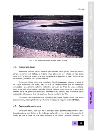 Firmes
19 11
GENERALIDADESTRAFICOTRAZADOINFRAESTRUCTURAAFIRMADOSANALISIS
4.4. Capa sub-base
Realmente se trata de una base de peor calidad, dado que no tiene que resistir
cargas excesivas del tráfico, al llegarle muy atenuadas por efecto de las capas
superiores; se limita a proporcionar una buena capa de asiento a la base, de forma que
se facilite su puesta en obra y compactación.
En cambio, sí que posee una importante función drenante, alejando el agua de
las capas superiores del firme, para lo cual es imprescindible que los materiales
empleados –generalmente zahorras naturales- carezcan de finos de origen arcilloso,
dado su carácter impermeable. Además, debe de hallarse en contacto con el sistema de
drenaje de la vía, para evacuar el agua infiltrada en su interior; para facilitar la rápida
evacuación del agua, se dota a la sub-base de una pendiente del 4%.
En cuanto a los materiales que conforman esta capa, deben poseer una buena
granulometría, escasa plasticidad y suficiente dureza para asegurar su durabilidad.
4.5. Explanada mejorada
En muchos casos, esta capa no se considera como perteneciente al firme, sino a
la explanación u obra de tierra. Sin embargo, su función es muy importante respecto de
aquél, ya que le dota de una base uniforme y de buena capacidad portante. Los
Fig. 19.3 – Aspecto de la capa de base puesta en obra
 