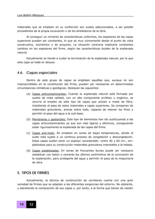 Luis Bañón Blázquez
19 12
materiales que se emplean en su confección son suelos seleccionados, a ser posible
procedentes de la propia excavación o de los alrededores de la obra.
Al conseguir un cimiento de características uniformes, los espesores de las capas
superiores pueden ser constantes, lo que es muy conveniente desde el punto de vista
constructivo, económico y de proyecto. La situación contraria implicaría constantes
cambios en los espesores del firme, según las características locales de la explanada
natural.
Actualmente se tiende a cuidar la terminación de la explanada natural, por lo que
esta capa se halla en desuso.
4.6. Capas especiales
Dentro de este grupo de capas se engloban aquéllas que, aunque no son
imprescindibles en la constitución del firme, pueden ser necesarias en determinadas
circunstancias climáticas o geológicas. Destacan las siguientes:
(a) Capas anticontaminantes: Cuando la explanada natural está formada por
suelos de mala calidad, con un alto componente arcilloso u orgánico, se
recurre al empleo de este tipo de capas que actúan a modo de filtro,
impidiendo el paso de estos materiales a capas superiores. Se componen de
materiales granulares, arenas sobre todo, capaces de retener los finos y
permitir el paso del agua a la sub-base.
(b) Membranas y geotextiles: Este tipo de elementos han ido sustituyendo a las
capas anticontaminantes ya que son más ligeros y efectivos, consiguiendo
aislar rigurosamente la explanada de las capas del firme.
(c) Capas anti-hielo: Se emplean en zonas de bajas temperaturas, donde el
suelo está sujeto a un continuo proceso de congelación y descongelación.
Estas capas suelen tener un espesor considerable –entre 40 y 60 cm-, em-
pleándose para su construcción materiales granulares insensibles a la helada.
(d) Capas estabilizadas: En zonas de frecuentes lluvias puede ser necesario
estabilizar con betún o cemento los últimos centímetros de la coronación de
la explanación, para protegerla del agua y permitir el paso de la maquinaria
de obra.
5. TIPOS DE FIRMES
Actualmente, la técnica de construcción de carreteras cuenta con una gran
variedad de firmes que se adaptan a las diferentes exigencias del entorno. No obstante,
y atendiendo la composición de sus capas y, por tanto, a la forma que tienen de resistir
 
