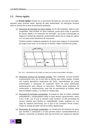Luis Bañón Blázquez
19 14
5.2. Firmes rígidos
Los firmes rígidos constan de un pavimento formado por una losa de hormigón,
apoyada sobre diversas capas, algunas de ellas estabilizadas. Se distinguen diversos
tipos en función de la clase de pavimento empleado:
(a) Pavimento de hormigón en masa vibrado: Es el más empleado, dada su gran
versatilidad. Está dividido en losas mediante juntas para evitar la aparición
de fisuras debido a la retracción del hormigón. Las juntas transversales se
disponen a distancias aleatorias comprendidas dentro de un rango de valores
(4-7 m) para evitar fenómenos de resonancia.
También pueden emplearse pasadores de acero para asegurar la transmisión
de cargas entre losas. En el caso de no hacerlo, deben inclinarse las juntas.
(b) Pavimento continuo de hormigón armado: Muy resistente, aunque también
excesivamente caro, por lo que sólo es idóneo para tráfico pesado. Emplea
una cuantía geométrica longitudinal del 0.6%, suprimiéndose las juntas
transversales e incluyendo en ocasiones fibras de acero distribuidas
aleatoriamente para reforzar su estructura. Plantea pocos problemas de
conservación y mantenimiento; este tipo de pavimentos se emplea sobre
todo en Estados Unidos, y no tanto en nuestro país.
(c) Pavimento de hormigón compactado: Su puesta en obra se realiza mediante
extendedoras y compactadoras dada su baja relación agua/cemento –entre
0.35 y 0.40-, por lo que el cemento suele contener un alto porcentaje de
cenizas volantes para facilitar su trabajabilidad. Suelen acabarse con una
capa de rodadura bituminosa, por lo que se les considera firmes mixtos.
Tienen la ventaja de poder abrirse al tráfico rápidamente.
(d) Pavimentos de hormigón pretensado: La introducción de tendones de acero
que sometan a compresión a la losa permite reducir considerablemente su
espesor y aumentar su longitud. Este tipo de firmes son capaces de soportar
Fig. 19.4 – Pavimento de hormigón en masa con juntas transversales inclinadas
 