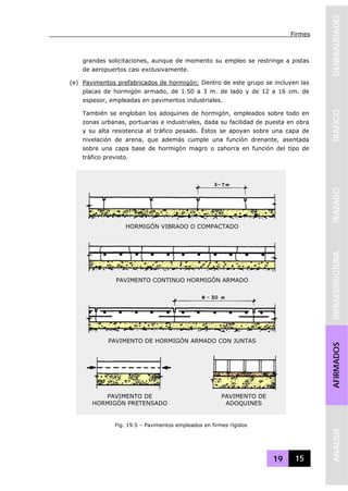 Firmes
19 15
GENERALIDADESTRAFICOTRAZADOINFRAESTRUCTURAAFIRMADOSANALISIS
grandes solicitaciones, aunque de momento su empleo se restringe a pistas
de aeropuertos casi exclusivamente.
(e) Pavimentos prefabricados de hormigón: Dentro de este grupo se incluyen las
placas de hormigón armado, de 1.50 a 3 m. de lado y de 12 a 16 cm. de
espesor, empleadas en pavimentos industriales.
También se engloban los adoquines de hormigón, empleados sobre todo en
zonas urbanas, portuarias e industriales, dada su facilidad de puesta en obra
y su alta resistencia al tráfico pesado. Éstos se apoyan sobre una capa de
nivelación de arena, que además cumple una función drenante, asentada
sobre una capa base de hormigón magro o zahorra en función del tipo de
tráfico previsto.
HORMIGÓN VIBRADO O COMPACTADO
PAVIMENTO CONTINUO HORMIGÓN ARMADO
PAVIMENTO DE HORMIGÓN ARMADO CON JUNTAS
PAVIMENTO DE
HORMIGÓN PRETENSADO
PAVIMENTO DE
ADOQUINES
Fig. 19.5 – Pavimentos empleados en firmes rígidos
 