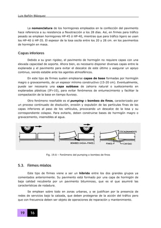 Luis Bañón Blázquez
19 16
La nomenclatura de los hormigones empleados en la confección del pavimento
hace referencia a su resistencia a flexotracción a los 28 días. Así, en firmes para tráfico
pesado se emplean hormigones HP-45 ó HP-40, mientras que para tráfico ligero se usan
los HP-40 ó HP-35. El espesor de la losa oscila entre los 20 y 28 cm. en los pavimentos
de hormigón en masa.
Capas inferiores
Debido a su gran rigidez, el pavimento de hormigón no requiere capas con una
elevada capacidad de soporte. Ahora bien, es necesario disponer diversas capas entre la
explanada y el pavimento para evitar el descalce de este último y asegurar un apoyo
continuo, siendo estable ante los agentes atmosféricos.
En este tipo de firmes suelen emplearse capas de base formadas por hormigón
magro o gravacemento, de un espesor mínimo constructivo (15-20 cm). Eventualmente,
puede ser necesaria una capa subbase de zahorra natural o suelocemento en
explanadas plásticas (IP>10), para evitar fenómenos de entumecimiento y facilitar la
compactación de la base en tiempo lluvioso.
Otro fenómeno reseñable es el pumping o bombeo de finos, caracterizado por
un proceso continuado de disolución, erosión y expulsión de las partículas finas de las
capas inferiores al paso de los vehículos, provocando un descalce de la losa y su
correspondiente colapso. Para evitarlo, deben construirse bases de hormigón magro o
gravacemento, insensibles al agua.
5.3. Firmes mixtos
Este tipo de firmes viene a ser un híbrido entre los dos grandes grupos ya
comentados anteriormente. Su pavimento está formado por una capa de hormigón de
baja calidad recubierta por un pavimento bituminoso, que es el que asumirá las
características de rodadura.
Se emplean sobre todo en zonas urbanas, y se justifican por la presencia de
redes de servicios bajo la calzada, que deben protegerse de la acción del tráfico pero
que con frecuencia deben ser objeto de operaciones de reparación y mantenimiento.
Fig. 19.6 – Fenómeno del pumping o bombeo de finos
 