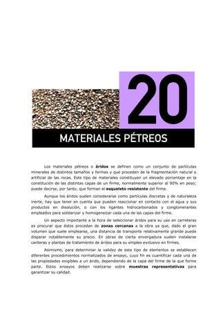 =
Los materiales pétreos o áridos se definen como un conjunto de partículas
minerales de distintos tamaños y formas y que proceden de la fragmentación natural o
artificial de las rocas. Este tipo de materiales constituyen un elevado porcentaje en la
constitución de las distintas capas de un firme, normalmente superior al 90% en peso;
puede decirse, por tanto, que forman el esqueleto resistente del firme.
Aunque los áridos suelen considerarse como partículas discretas y de naturaleza
inerte, hay que tener en cuenta que pueden reaccionar en contacto con el agua y sus
productos en disolución, o con los ligantes hidrocarbonados y conglomerantes
empleados para solidarizar y homogeneizar cada una de las capas del firme.
Un aspecto importante a la hora de seleccionar áridos para su uso en carreteras
es procurar que éstos procedan de zonas cercanas a la obra ya que, dado el gran
volumen que suele emplearse, una distancia de transporte relativamente grande puede
disparar notablemente su precio. En obras de cierta envergadura suelen instalarse
canteras y plantas de tratamiento de áridos para su empleo exclusivo en firmes.
Asimismo, para determinar la validez de este tipo de elementos se establecen
diferentes procedimientos normalizados de ensayo, cuyo fin es cuantificar cada una de
las propiedades exigibles a un árido, dependiendo de la capa del firme de la que forme
parte. Estos ensayos deben realizarse sobre muestras representativas para
garantizar su calidad.
j^qbof^ibp=m°qoblp=
 