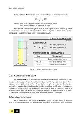 Luis Bañón Blázquez
15 12
El equivalente de arena del suelo vendrá dado por la siguiente expresión:
100
BA
A
.A.E ⋅
+
=
siendo A la lectura sobre la probeta del horizonte de arena
B la lectura referente al horizonte de finos
Este ensayo tiene la ventaja de que es más rápido que el anterior y ofrece
resultados similares aunque incomprensiblemente menos precisos, por lo menos a tenor
del subjetivo procedimiento de ensayo empleado en aquél.
2.3. Compacidad del suelo
La compacidad de un suelo es una propiedad importante en carreteras, al estar
directamente relacionada con la resistencia, deformabilidad y estabilidad de un firme;
adquiere una importancia crucial en el caso de los terraplenes y todo tipo de relleno en
general, en los que el suelo debe quedar lo más consolidado posible para evitar asientos
–causantes de variaciones en la rasante y alabeo de la capa de rodadura- durante la
posterior explotación de la vía. Una frase que resumiría lo anteriormente dicho sería:
“Cuanto más compacto esté un suelo, más difícil será volverlo a compactar.”
Influencia de la humedad
En la compactación de suelos, la humedad juega un papel decisivo: mientras
que un suelo seco necesita una determinada energía de compactación para vencer los
B
A
INTERPRETACIÓN DE LOS RESULTADOS
E.A. Tipo de suelo
> 40 Suelo nada plástico, arena
40 –20 Suelo poco plástico, finos
< 20 Suelo plástico y arcilloso
EQUIVALENTE DE ARENA
NLT-113
100
BA
A
.A.E ⋅
+
=
DETERMINACIÓN
A = Lectura sobre probeta del
horizonte de arena
B = Lectura sobre probeta del
horizonte de finos
Fig. 15.7 – Ensayo del equivalente de arena
 