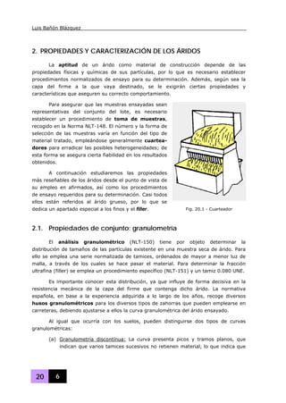 Luis Bañón Blázquez
20 6
2. PROPIEDADES Y CARACTERIZACIÓN DE LOS ÁRIDOS
La aptitud de un árido como material de construcción depende de las
propiedades físicas y químicas de sus partículas, por lo que es necesario establecer
procedimientos normalizados de ensayo para su determinación. Además, según sea la
capa del firme a la que vaya destinado, se le exigirán ciertas propiedades y
características que aseguren su correcto comportamiento.
Para asegurar que las muestras ensayadas sean
representativas del conjunto del lote, es necesario
establecer un procedimiento de toma de muestras,
recogido en la Norma NLT-148. El número y la forma de
selección de las muestras varía en función del tipo de
material tratado, empleándose generalmente cuartea-
dores para erradicar las posibles heterogeneidades; de
esta forma se asegura cierta fiabilidad en los resultados
obtenidos.
A continuación estudiaremos las propiedades
más reseñables de los áridos desde el punto de vista de
su empleo en afirmados, así como los procedimientos
de ensayo requeridos para su determinación. Casi todos
ellos están referidos al árido grueso, por lo que se
dedica un apartado especial a los finos y el filler.
2.1. Propiedades de conjunto: granulometría
El análisis granulométrico (NLT-150) tiene por objeto determinar la
distribución de tamaños de las partículas existente en una muestra seca de árido. Para
ello se emplea una serie normalizada de tamices, ordenados de mayor a menor luz de
malla, a través de los cuales se hace pasar el material. Para determinar la fracción
ultrafina (filler) se emplea un procedimiento específico (NLT-151) y un tamiz 0.080 UNE.
Es importante conocer esta distribución, ya que influye de forma decisiva en la
resistencia mecánica de la capa del firme que contenga dicho árido. La normativa
española, en base a la experiencia adquirida a lo largo de los años, recoge diversos
husos granulométricos para los diversos tipos de zahorras que pueden emplearse en
carreteras, debiendo ajustarse a ellos la curva granulométrica del árido ensayado.
Al igual que ocurría con los suelos, pueden distinguirse dos tipos de curvas
granulométricas:
(a) Granulometría discontínua: La curva presenta picos y tramos planos, que
indican que varios tamices sucesivos no retienen material, lo que indica que
Fig. 20.1 - Cuarteador
 