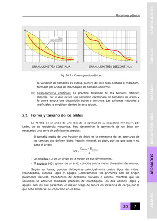 Materiales pétreos
20 7
GENERALIDADESTRAFICOTRAZADOINFRAESTRUCTURAAFIRMADOSANALISIS
la variación de tamaños es escasa. Dentro de este caso destaca el Macadam,
formado por áridos de machaqueo de tamaño uniforme.
(b) Granulometría contínua: La práctica totalidad de los tamices retienen
materia, por lo que existe una variación escalonada de tamaños de grano y
la curva adopta una disposición suave y continua. Las zahorras naturales y
artificiales se engloban dentro de este grupo.
2.2. Forma y tamaño de los áridos
La forma de un árido da una idea de la aptitud de su esqueleto mineral y, por
tanto, de su resistencia mecánica. Para determinar la geometría de un árido son
necesarias una serie de definiciones previas:
- El tamaño medio de una fracción de árido es la semisuma de las aperturas de
los tamices que definen dicha fracción mineral, es decir, por los que pasa y no
pasa el árido:
2
DD
.M.T PASANOPASA +
=
- La longitud (L) de un árido es la mayor de sus dimensiones.
- El espesor (e) o grosor de un árido coincide con la menor dimensión del mismo.
Según su forma, pueden distinguirse principalmente cuatro tipos de áridos:
redondeados, cúbicos, lajas y agujas. Generalmente los primeros son de origen
puramente natural, procedentes de depósitos fluviales o eólicos, mientras que los
segundos se obtienen mediante procesos de machaqueo. Los dos últimos –lajas y
agujas- son los que presentan un mayor riesgo de rotura en presencia de carga, por lo
que debe limitarse su proporción en el árido.
GRANULOMETRÍA CONTINUA GRANULOMETRÍA DISCONTINUA
Huso
granulométrico
Fig. 20.2 – Curvas granulométricas
 