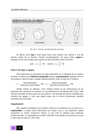 Luis Bañón Blázquez
20 8
Se define como laja a todo aquel árido cuyo espesor sea inferior a 3/5 del
tamaño medio de la fracción mineral correspondiente. De igual modo, aguja es
cualquier árido cuya longitud sea superior en 9/5 al tamaño medio del árido.
.M.T
5
3
eLAJA ⋅<→ ; .M.T
5
9
LAGUJA ⋅>→
Índice de lajas y agujas
Para determinar la proporción de estos elementos en la totalidad de la muestra
de árido, se definen los índices de lajosidad (lajas) y apuntamiento (agujas) como el
porcentaje en peso de lajas o agujas respectivamente, sobre el total de la muestra:
100
totalmuestraladePeso
lajaslasdePeso
IL ⋅= ; 100
totalmuestraladePeso
agujaslasdePeso
Ia ⋅=
Ambos índices se obtienen como medida directa de las dimensiones de las
partículas que componen la muestra; en el procedimiento normalizado (NLT-354), cada
fracción tamizada se hace pasar por dos calibres: uno formado por barras metálicas que
retendrá las agujas, y otro que dejará pasar por la ranura únicamente aquellas
partículas que sean lajas.
Angulosidad
Otro aspecto morfológico que también influye en la resistencia de un árido es su
angulosidad: si posee caras fracturadas con aristas vivas y una superficie rugosa
presentará un mayor rozamiento interno, lo que hará al material más resistente
mecánicamente. La angulosidad se evalúa midiendo el porcentaje de partículas con dos
o más caras de fractura. (NLT-358)
Cúbico Redondeado Laja Aguja
MORFOLOGÍA DE LOS ÁRIDOS
Atendiendo a sus dimensiones principales
Fig. 20.3 – Formas características de los áridos
 