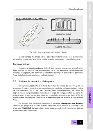 Materiales pétreos
20 9
GENERALIDADESTRAFICOTRAZADOINFRAESTRUCTURAAFIRMADOSANALISIS
En este sentido, los áridos cúbicos obtenidos mediante machaqueo son los más
apropiados, ya que unen a su forma regular una alta angulosidad y rugosidad textural.
Tamaño máximo
En cuanto al tamaño máximo de los áridos, hay que apuntar que generalmente
viene limitado por factores relativos al espesor de la capa extendida, trabajabilidad del
material, segregación, etc. También es importante restringir el contenido en partículas
finas, dada la influencia que tienen en la plasticidad.
2.3. Resistencia mecánica al desgaste
Un aspecto fundamental a la hora de evaluar la validez de un árido para su
empleo en firmes es determinar su comportamiento mecánico en las condiciones reales
de funcionamiento de la vía. Para evaluar dicho comportamiento, así como la
degradación de sus propiedades mecánicas a lo largo del tiempo, existen una serie de
ensayos que, si bien logran determinar las propiedades mecánicas de dicho árido de
forma aislada, no consiguen caracterizar el estado tensional del árido en el conjunto del
firme.
Los ensayos más empleados en carreteras son el de desgaste de Los Ángeles
–llamado así porque fue en esta ciudad Californiana donde empezó a utilizarse- y el
ensayo de friabilidad, aunque existen otros, tales como el Deval francés, que apenas
son empleados en nuestro país.
Fig. 20.4 – Determinación del índice de lajas y agujas
CALIBRE DE LAJAS
CALIBRE DE AGUJAS
L
e
ÍNDICE DE LAJAS Y AGUJAS
NLT-354
 