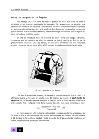 Luis Bañón Blázquez
20 10
Ensayo de desgaste de Los Ángeles
Este ensayo (NLT-149) trata de medir la pérdida de masa que sufre un árido al
someterlo a un proceso continuado de desgaste. Se fundamenta en someter una
determinada cantidad de muestra –previamente lavada y convenientemente separada
en siete granulometrías distintas- a la acción de la máquina de Los Ángeles, compuesta
por un cilindro hueco de acero (tambor) atravesado longitudinalmente por un eje en su
parte central que posibilita su giro.
En ella se introduce tanto la muestra de árido como una carga abrasiva,
compuesta por un número variable de esferas de acero macizo en función de la
granulometría ensayada. Una vez dentro, se hace girar el tambor con una velocidad
angular constante, dando entre 500 y 1000 vueltas, según la granulometría del árido.
Una vez acabado este proceso, se separa la fracción retenida por el tamiz 1,6
UNE para lavarla y desecarla en estufa antes de efectuar su pesada. El coeficiente de
desgaste de Los Ángeles vendrá dado por la relación entre la masa perdida –diferencia
entre inicial y final- y el peso inicial de la muestra de árido, expresada en tanto por cien:
100
inicialPeso
finalPeso-inicialPeso
.A.L ⋅=
Un índice superior a 50 indica la mala calidad y escasa resistencia al desgaste de
un árido, lo que le hace inservible para su uso en carreteras. En cambio, un valor inferior
a 20 da idea de la excelente calidad y bajo desgaste del árido, pudiendo emplearse en
firmes, especialmente en la capa de rodadura.
Fig. 20.5 – Máquina de Los Ángeles
 