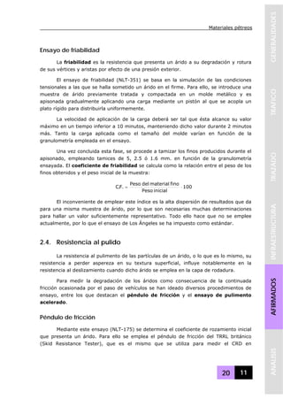 Materiales pétreos
20 11
GENERALIDADESTRAFICOTRAZADOINFRAESTRUCTURAAFIRMADOSANALISIS
Ensayo de friabilidad
La friabilidad es la resistencia que presenta un árido a su degradación y rotura
de sus vértices y aristas por efecto de una presión exterior.
El ensayo de friabilidad (NLT-351) se basa en la simulación de las condiciones
tensionales a las que se halla sometido un árido en el firme. Para ello, se introduce una
muestra de árido previamente tratada y compactada en un molde metálico y es
apisonada gradualmente aplicando una carga mediante un pistón al que se acopla un
plato rígido para distribuirla uniformemente.
La velocidad de aplicación de la carga deberá ser tal que ésta alcance su valor
máximo en un tiempo inferior a 10 minutos, manteniendo dicho valor durante 2 minutos
más. Tanto la carga aplicada como el tamaño del molde varían en función de la
granulometría empleada en el ensayo.
Una vez concluida esta fase, se procede a tamizar los finos producidos durante el
apisonado, empleando tamices de 5, 2.5 ó 1.6 mm. en función de la granulometría
ensayada. El coeficiente de friabilidad se calcula como la relación entre el peso de los
finos obtenidos y el peso inicial de la muestra:
100
inicialPeso
finomaterialdelPeso
.F.C ⋅=
El inconveniente de emplear este índice es la alta dispersión de resultados que da
para una misma muestra de árido, por lo que son necesarias muchas determinaciones
para hallar un valor suficientemente representativo. Todo ello hace que no se emplee
actualmente, por lo que el ensayo de Los Ángeles se ha impuesto como estándar.
2.4. Resistencia al pulido
La resistencia al pulimento de las partículas de un árido, o lo que es lo mismo, su
resistencia a perder aspereza en su textura superficial, influye notablemente en la
resistencia al deslizamiento cuando dicho árido se emplea en la capa de rodadura.
Para medir la degradación de los áridos como consecuencia de la continuada
fricción ocasionada por el paso de vehículos se han ideado diversos procedimientos de
ensayo, entre los que destacan el péndulo de fricción y el ensayo de pulimento
acelerado.
Péndulo de fricción
Mediante este ensayo (NLT-175) se determina el coeficiente de rozamiento inicial
que presenta un árido. Para ello se emplea el péndulo de fricción del TRRL británico
(Skid Resistance Tester), que es el mismo que se utiliza para medir el CRD en
 